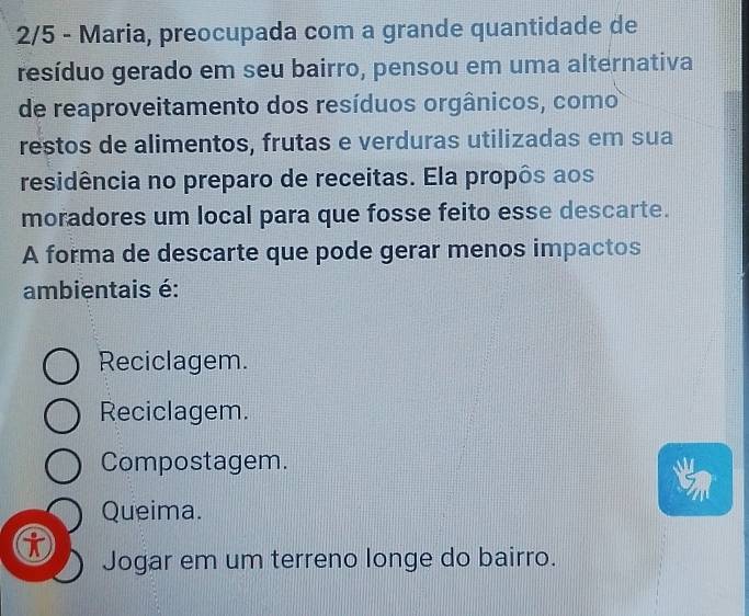 2/5 - Maria, preocupada com a grande quantidade de
resíduo gerado em seu bairro, pensou em uma alternativa
de reaproveitamento dos resíduos orgânicos, como
restos de alimentos, frutas e verduras utilizadas em sua
residência no preparo de receitas. Ela propôs aos
moradores um local para que fosse feito esse descarte.
A forma de descarte que pode gerar menos impactos
ambientais é:
Reciclagem.
Reciclagem.
Compostagem.
Queima.
Jogar em um terreno longe do bairro.