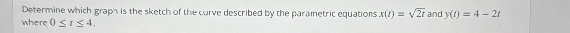 Determine which graph is the sketch of the curve described by the parametric equations x(t)=sqrt(2t) and y(t)=4-2t
where 0≤ t≤ 4.
