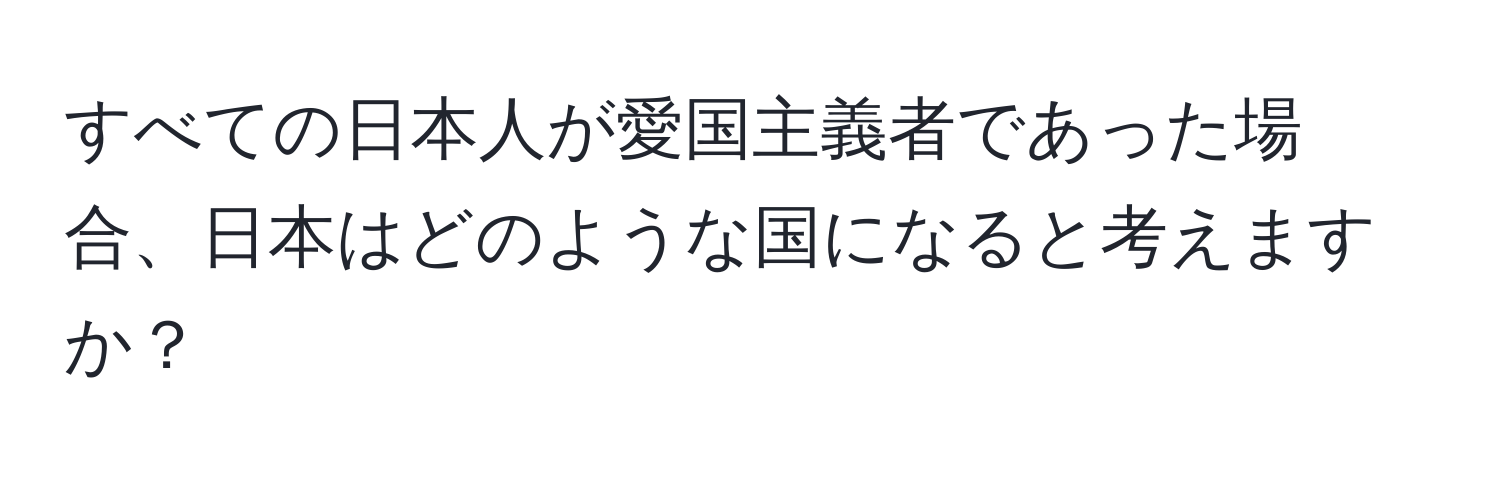 すべての日本人が愛国主義者であった場合、日本はどのような国になると考えますか？