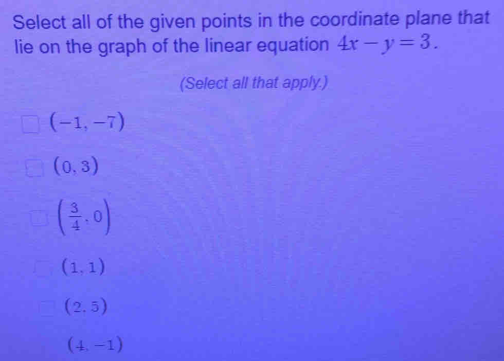 Select all of the given points in the coordinate plane that
lie on the graph of the linear equation 4x-y=3. 
(Select all that apply.)
(-1,-7)
(0,3)
( 3/4 ,0)
(1,1)
(2,5)
(4,-1)