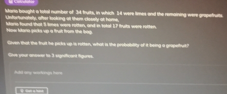 #l Calculator 
Mario bought a total number of 34 fruits, in which 14 were limes and the remaining were grapefruits. 
Unfortunately, after looking at them closely at home, 
Mario found that 5 limes were rotten, and in total 17 fruits were rotten. 
Now Mario picks up a fruit from the bag. 
Given that the fruit he picks up is rotten, what is the probability of it being a grapefruit? 
Give your answer to 3 significant figures. 
Add any workings here 
_ Get a hint