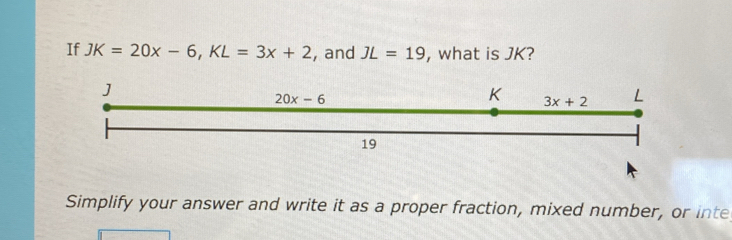 If JK=20x-6,KL=3x+2 , and JL=19 , what is JK?
Simplify your answer and write it as a proper fraction, mixed number, or inte