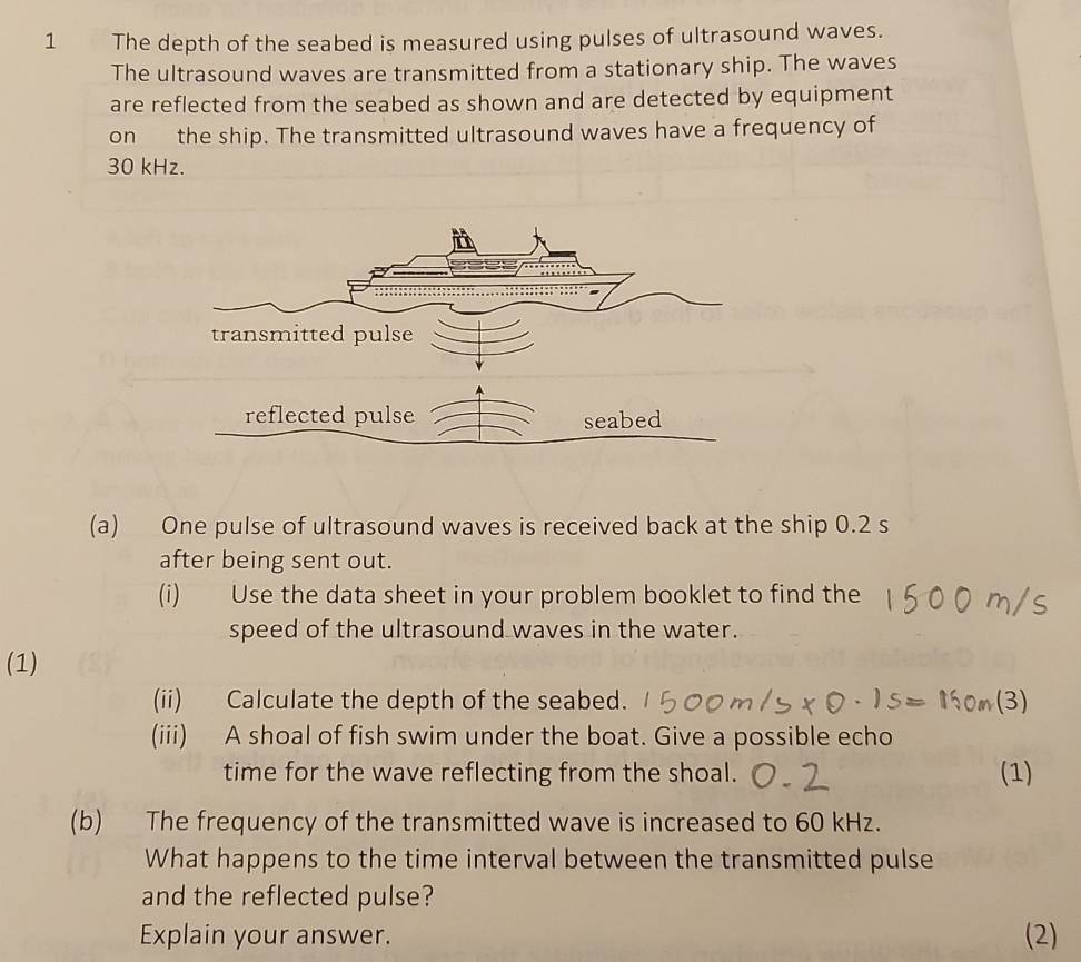 The depth of the seabed is measured using pulses of ultrasound waves. 
The ultrasound waves are transmitted from a stationary ship. The waves 
are reflected from the seabed as shown and are detected by equipment 
on the ship. The transmitted ultrasound waves have a frequency of
30 kHz. 
reflected pulse seabed 
(a) One pulse of ultrasound waves is received back at the ship 0.2 s
after being sent out. 
(i) Use the data sheet in your problem booklet to find the 
speed of the ultrasound waves in the water. 
(1) 
(ii) Calculate the depth of the seabed. 
(iii) A shoal of fish swim under the boat. Give a possible echo 
time for the wave reflecting from the shoal. (1) 
(b) The frequency of the transmitted wave is increased to 60 kHz. 
What happens to the time interval between the transmitted pulse 
and the reflected pulse? 
Explain your answer. (2)