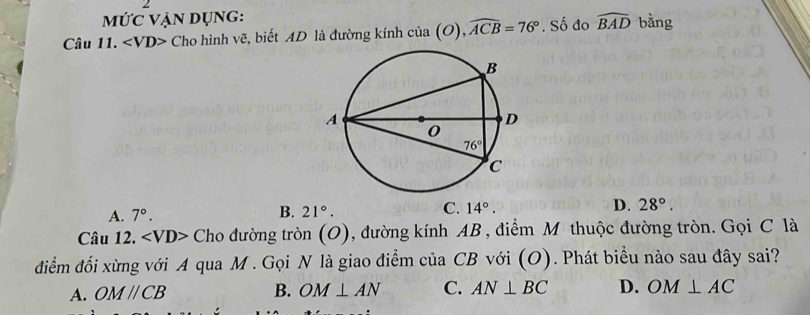 MỨc vẠn Dụng:
Câu 11. Cho hình vẽ, biết AD là đường kính cia(O),widehat ACB=76°. Số đo widehat BAD bằng
A. 7°. 21°. C. 14°. D. 28°.
B.
Câu 12. *Cho đường tròn (O), đường kính AB , điểm M thuộc đường tròn. Gọi C là
điểm đối xừng với A qua M . Gọi N là giao điểm của CB với (O). Phát biểu nào sau đây sai?
A. OMparallel CB B. OM⊥ AN C. AN⊥ BC D. OM⊥ AC