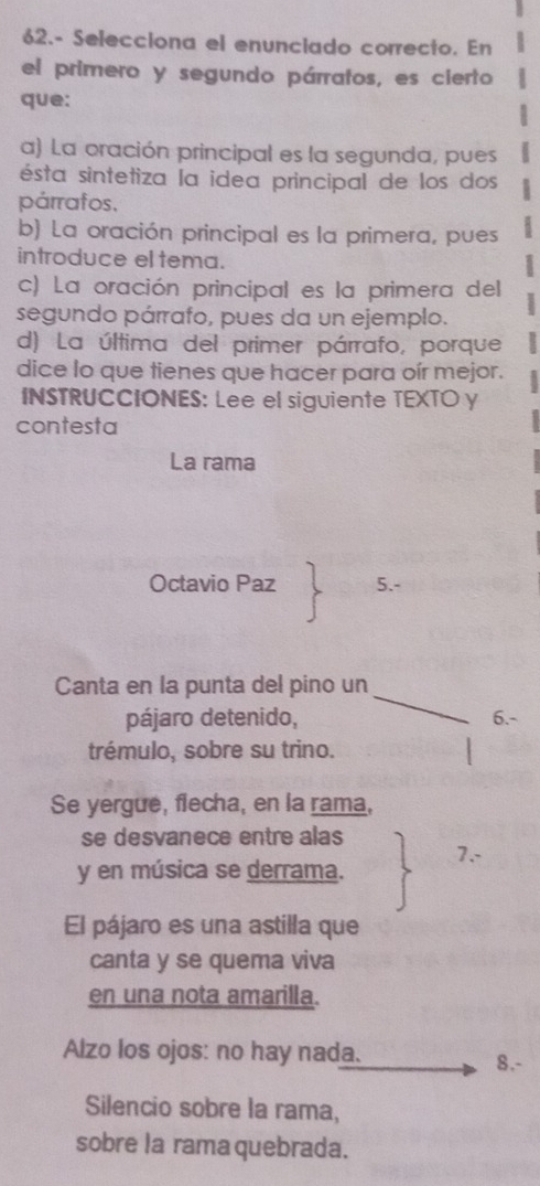 62.- Selecciona el enunciado correcto. En
el primero y segundo párrafos, es cierto
que:
a) La oración principal es la segunda, pues
sésta sintetiza la idea principal de los dos
párrafos,
b) La oración principal es la primera, pues
introduce el tema.
c) La oración principal es la primera del
segundo párrafo, pues da un ejemplo.
d) La última del primer párrafo, porque
dice lo que tienes que hacer para oír mejor.
INSTRUCCIONES: Lee el siguiente TEXTO y
contesta
La rama
Octavio Paz 5.-
Canta en la punta del pino un
pájaro detenido, 6.-
trémulo, sobre su trino.
Se yergue, flecha, en la rama,
se desvanece entre alas
y en música se derrama. 7.-
El pájaro es una astilla que
canta y se quema viva
en una nota amarilla.
Alzo los ojos: no hay nada. 8.-
Silencio sobre la rama,
sobre la ramaquebrada.