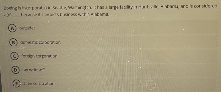 Boeing is incorporated in Seattle, Washington. It has a large facility in Huntsville, Alabama, and is considered
a(n) _ because it conducts business within Alabama.
A outsider
Bdomestic corporation
C) foreign corporation
Dtax write-off
E alien corporation