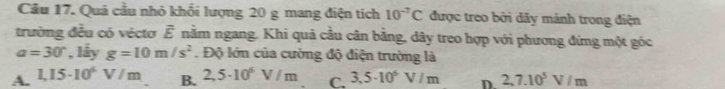 Quả cầu nhỏ khối lượng 20 g mang điện tích 10^(-7)C được treo bởi dây mảnh trong điện
trường đều có véctơ Ế nằm ngang. Khi quả cầu cân bằng, dây treo hợp với phương đứng một góc
a=30° , lấy g=10m/s^2. Độ lớn của cường độ điện trường là
A. 1,15· 10^6V/m 2,5· 10^6V/m C. 3,5· 10^6V/m D 2,7.10^5V/m
B.