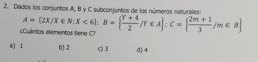 Dados los conjuntos A, B y C subconjuntos de los números naturales:
A= 2X/X∈ N;X<6; B=  (Y+4)/2 /Y∈ A; C=  (2m+1)/3 /m∈ B
¿Cuántos elementos tiene C?
a) 1 b) 2 c) 3 d) 4