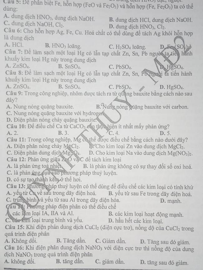 Cầu 5: Để phân biệt Fe, hỗn hợp (FeO và Fe_2O_3) và hỗn hợp (Fe,Fe_2O_3) ta có thể
dùng:
A. dung dịch HNO_3 , dung dịch NaOH. B. dung dịch HCl, dung dịch NaOH.
C. dung dịch NaOH, Cl_2. D. dung dịch HNO_3,Cl_2.
Câu 6: Cho hỗn hợp Ag, Fe, Cu. Hoá chất có thể dùng đề tách Ag khỏi hỗn hợp
là dung dịch
A. HCl. B. HNO_3 loãng. C. H_2SO_4 loãng. D SO
Câu 7: Để làm sạch một loại Hg có lẫn tạp chất Zn, Sn, Pb người ta tiên hành
khuẩy kim loại Hg này trong dung dịch
A. ∠ nSO_4 B. SnSO_4. C. PbSO_4. D_2H_8SO_4.
Câu 8: Để làm sạch một loại Hg có lẫn tạp chất Zn, Sn, Pb người ta tiến hành
khuẩy kim loại Hg này trong dung dịch
A. ZnSO_4. B. SnSO_4. C. PbSO_4. D. HgSO_4.
Câu 9: Trong công nghiệp, nhôm được tách ra từ quặng bauxite bằng cách nào sau
đây?
A. Nung nóng quặng bauxite. B. Nung nóng quặng bauxite với carbon.
C. Nung nóng quặng bauxite với hydrogen
D. Điện phân nóng chảy quặng bauxite.
Câu 10: Đề điều chế Ca từ CaCO_3 cần thực hiện ít nhất mấy phản ứng?
A. 2. B. 3. C. 4. D. 5.
Câu 11: Trong công nghiệp, Mg có thể được điều chế bằng cách nào dưới đây?
A. Điện phân nóng chảy Mỹ Cl_2. B. Cho kim loại Zn vào dung dịch MgCl_2.
C. Điện phân dung dịch MgSO₄. a D. Cho kim loại Na vào dung dịch Mg(NO_3)_2.
Câu 12: Phản ứng giữa ZnO và C đề tách kim loại
A. là phản ứng toả nhiệt B. là phản ứng không có sự thay đổi số oxi hoá.
C. là phản ứng dựa vào phương pháp thuỷ luyện.
D. có sự tạo thành kêm ở thể hơi.
Câu 13: Phương pháp thuỷ luyện có thể dùng để điều chế các kim loại có tính khử
A. yếu từ Cu về sau trong dãy điện hoá. B. yếu từ sau Fe trong dãy điện hoá.
C. trung bình và yếu từ sau Al trong dãy điện hóa. D. mạnh.
Cầu 14: Phương pháp điện phân có thể điều chế
A các kim loại IA, IIA và Al. B. các kim loại hoạt động mạnh.
C. các kim loại trung bình và yếu. D. hầu hết các kim loại.
Câu 15: Khi điện phân dung dịch CuCl_2 (điện cực trơ), nồng độ của CuCl_2 trong
quá trình điện phân
A. Không đồi. B. Tăng dần. C. Giảm dần. D. Tăng sau đó giảm.
Câu 16: Khi điện phân dung dịch NaNO_3 với điện cực trơ thì nồng độ của dung
dịch NaNO3 trong quá trình điện phân
A. không đổi. B. tăng dần. C. giảm dần. D. tăng sau đó giảm.