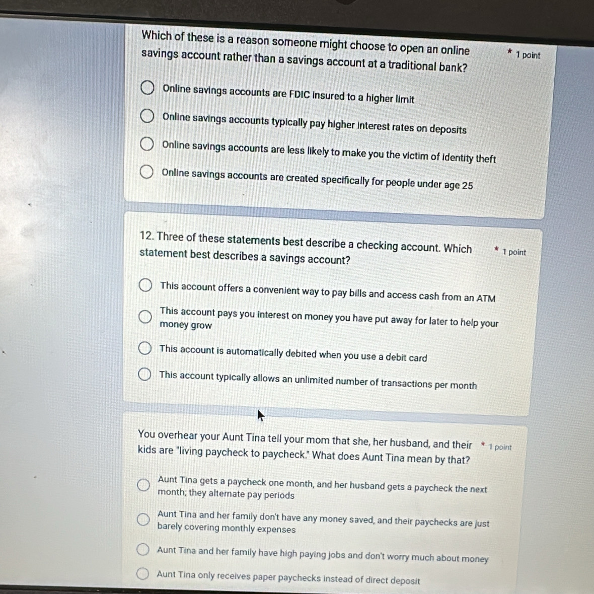 Which of these is a reason someone might choose to open an online 1 point
savings account rather than a savings account at a traditional bank?
Online savings accounts are FDIC insured to a higher limit
Online savings accounts typically pay higher interest rates on deposits
Online savings accounts are less likely to make you the victim of identity theft
Online savings accounts are created specifically for people under age 25
12. Three of these statements best describe a checking account. Which 1 point
statement best describes a savings account?
This account offers a convenient way to pay bills and access cash from an ATM
This account pays you interest on money you have put away for later to help your
money grow
This account is automatically debited when you use a debit card
This account typically allows an unlimited number of transactions per month
You overhear your Aunt Tina tell your mom that she, her husband, and their * 1 point
kids are "living paycheck to paycheck." What does Aunt Tina mean by that?
Aunt Tina gets a paycheck one month, and her husband gets a paycheck the next
month; they alternate pay periods
Aunt Tina and her family don't have any money saved, and their paychecks are just
barely covering monthly expenses
Aunt Tina and her family have high paying jobs and don't worry much about money
Aunt Tina only receives paper paychecks instead of direct deposit