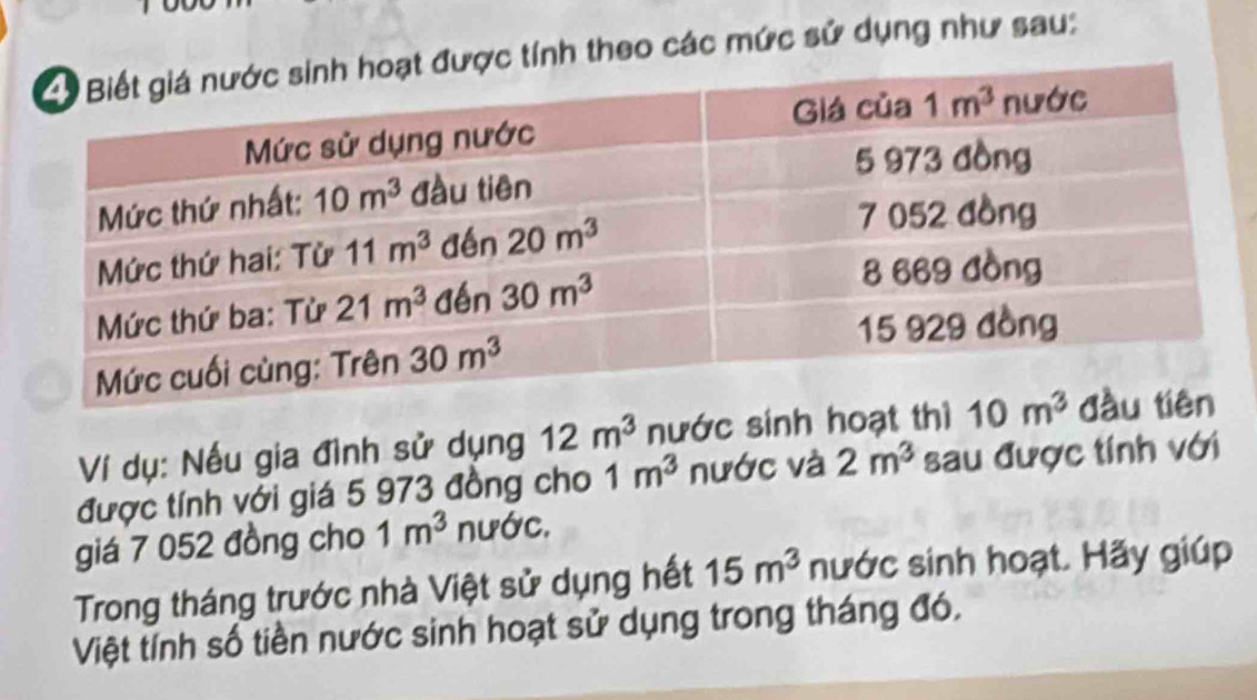 tính theo các mức sử dụng như sau:
Ví dụ: Nếu gia đình sử dụng 12m^3 nước sinh hoạt thì 
được tính với giá 5 973 đồng cho 1m^3 nước và 2m^3 sau được tính với
giá 7 052 đồng cho 1m^3 nước.
Trong tháng trước nhà Việt sử dụng hết 15m^3 nước sinh hoạt. Hãy giúp
Việt tính số tiền nước sinh hoạt sử dụng trong tháng đó.