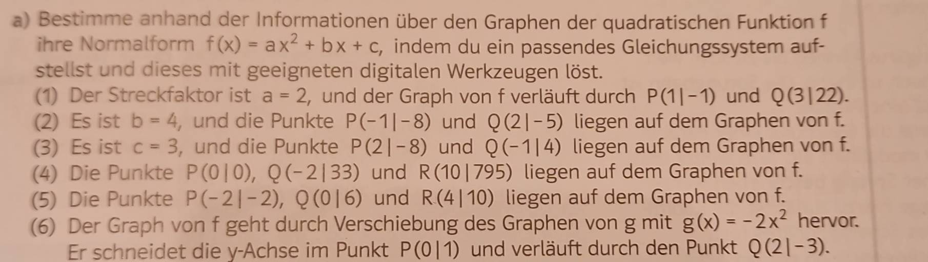 Bestimme anhand der Informationen über den Graphen der quadratischen Funktion f 
ihre Normalform f(x)=ax^2+bx+c , indem du ein passendes Gleichungssystem auf- 
stellst und dieses mit geeigneten digitalen Werkzeugen löst. 
(1) Der Streckfaktor ist a=2 , und der Graph von f verläuft durch P(1|-1) und Q(3|22). 
(2) Es ist b=4 , und die Punkte P(-1|-8) und Q(2|-5) liegen auf dem Graphen von f. 
(3) Es ist c=3 , und die Punkte P(2|-8) und Q(-1|4) liegen auf dem Graphen von f. 
(4) Die Punkte P(0|0), Q(-2|33) und R(10|795) liegen auf dem Graphen von f. 
(5) Die Punkte P(-2|-2), Q(0|6) und R(4|10) liegen auf dem Graphen von f. 
(6) Der Graph von f geht durch Verschiebung des Graphen von g mit g(x)=-2x^2 hervor. 
Er schneidet die y -Achse im Punkt P(0|1) und verläuft durch den Punkt Q(2|-3).