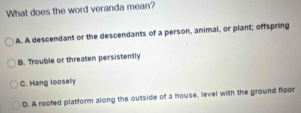 What does the word veranda mean?
A. A descendant or the descendants of a person, animal, or plant; offspring
B. Trouble or threaten persistently
C. Hang loosely
D. A roofed platform along the outside of a house, level with the ground floor