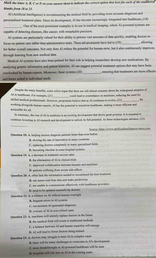 Mark the letter A, B, C or D on your answer sheet to indicate the correct option that best fits each of the numbered
blanks from 18 to 23.
AI (Artificial Intelligence) is revolutionizing the medical field by providing more accurate diagnoses and
personalized treatment plans. Since its development, AI has become increasingly integrated into healthcare, (18)
_. One of the most prominent examples is its use in medical imaging, where AI-powered systems are
capable of detecting diseases, like cancer, with remarkable precision.
AI systems are particularly valued for their ability to process vast amounts of data quickly, enabling doctors to
focus on patient care rather than administrative tasks. These advancements have led to (19) _, allowing
for better overall outcomes. Not only does AI reduce the potential for human error, but it also continuously improves
through learning from new medical data.
Medical AI systems have also been praised for their role in helping researchers develop new medications. By
analyzing genetic information and patient histories, AI can suggest potential treatment options that may have been
overlooked by human experts. Moreover, these systems (20) _, ensuring that treatments are more effectiv
and better suited to individual needs.
Despite the many benefits, some critics argue that there are still ethical concerns about the widespread adoption of
AI in healthcare. For example, (21) _could lead to overreliance on machines, reducing the need for
skilled medical professionals. However, proponents believe that as AI continues to evolve, (22) _. By
working alongside human experts, AI has the potential to transform healthcare, making it more efficient and
accessible for all.
In summary, the rise of AI in medicine is an exciting development that shows great promise. It is essential to
continue investing in AI research and development to unlock its full potential. As these technologies advance, (23)
_.
Source: https://www.artificialintelligence-news.com
Question 18: A. helping doctors diagnose patients faster than ever before
B. slowing the rate of innovation in many countries
C. replacing doctors completely in many specialized fields
D. becoming obsolete in some hospital systems
Question 19: A. a decrease in treatment success rates
B. the elimination of AI in clinical trials
C. improved collaboration between humans and machines
D. patients suffering from severe side effects
Question 20: A. often lack the information needed to recommend the best treatment
B. can assess real-time data and make predictions
C. are unable to communicate effectively with healthcare providers
D. need to be updated manually by doctors
Question 21: A. a reliance on AI without human oversight
B. frequent errors in AI systems
C. inconsistent AI-generated diagnoses
D. overuse of AI in non-critical cases
Question 22: A. machines will entirely replace doctors in the future
B. the medical field will revert to traditional methods
C. a balance between AI and human expertise will emerge
D. AI will lead to fewer doctors being trained
Question 23: A. doctors may struggle to trust AI in complex cases
B. there will be many challenges to overcome in AI's development
C. more breakthroughs in AI-powered healthcare will be seen
D. hospitals will rely less on AI in the coming years