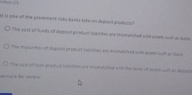 estion (7)
at is one of the prominent risks banks take on deposit products?
The cost of funds of deposit product liabilities are mismatched with assets such as loans.
The maturities of deposit product liabilities are mismatched with assets such as loans.
The cost of Ioan product liabilities are mismatched with the tenor of assets such as deposits
okmark for review