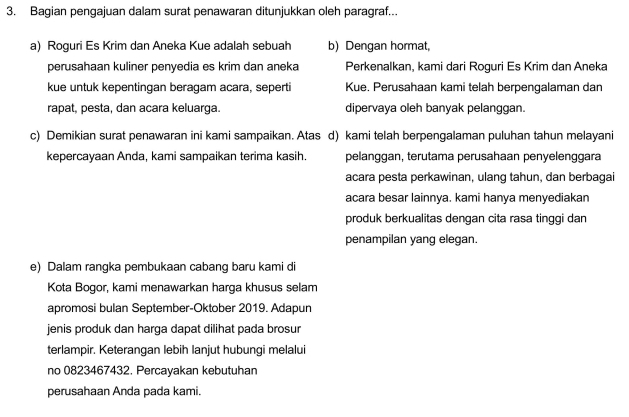 Bagian pengajuan dalam surat penawaran ditunjukkan oleh paragraf...
a) Roguri Es Krim dan Aneka Kue adalah sebuah b) Dengan hormat,
perusahaan kuliner penyedia es krim dan aneka Perkenalkan, kami dari Roguri Es Krim dan Aneka
kue untuk kepentingan beragam acara, seperti Kue. Perusahaan kami telah berpengalaman dan
rapat, pesta, dan acara keluarga. dipervaya oleh banyak pelanggan.
c) Demikian surat penawaran ini kami sampaikan. Atas d) kami telah berpengalaman puluhan tahun melayani
kepercayaan Anda, kami sampaikan terima kasih. pelänggan, terutama perusahaan penyelenggara
acara pesta perkawinan, ulang tahun, dan berbagai
acara besar lainnya. kami hanya menyediakan
produk berkualitas dengan cita rasa tinggi dan
penampilan yang elegan.
e) Dalam rangka pembukaan cabang baru kami di
Kota Bogor, kami menawarkan harga khusus selam
apromosi bulan September-Oktober 2019. Adapun
jenis produk dan harga dapat dilihat pada brosur
terlampir. Keterangan lebih lanjut hubungi melalui
no 0823467432. Percayakan kebutuhan
perusahaan Anda pada kami.