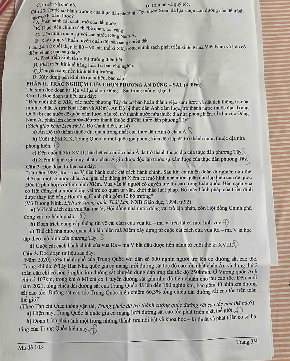 C. tư sản và chủ nô. D. Chủ nô và quý tộc.
Câu 23, Trước sự bành trướng của thực dân phương Tây, nước Xiêm đã lựa chọn con đường nào để tránh
nguy cơ bị xâm lược?
A. Tiền hành cải cách, mở cửa đất nước.
B. Thực hiện chính sách “bế quan, tỏa cảng”.
C. Liên minh quân sự với các nước Đông Nam Á.
D. Xây dựng và huấn luyện quân đội sẵn sàng chiến đấu.
Cậu 24. Từ cuối thập ki 80 - 90 của thế ki XX, trong chính sách phát triển kinh tế của Việt Nam và Lào có
diểm chung nào sau đây?
A. Phát triển kinh tế do thị trường điều tiết.
B. Phát triển kinh tế hàng hóa Tư bản chủ nghĩa.
C. Chuyển sang nền kinh tế thị trường.
D. Xây dựng nền kinh tế quan liêu, bao cấp.
PHÀN II. TRÁC NGHIỆM LỤA CHọN PHươNG ÁN ĐÚNG - SAI. (4 điểm)
Thí sinh đọc đoạn tư liệu và lựa chọn Đúng - Sai trong mỗi ý a,b,c,d.
Câu 1. Đọc đoạn tư liệu sau đây:
“Đến cuối thế kỉ XIX, các nước phương Tây đã cơ bản hoàn thành việc xâm lược và đặt ách thống trị của
mình ở châu Á (trừ Nhật Bản và Xiêm). Ấn Độ bị thực dân Anh xâm lược, trở thành nước thuộc địa. Trung
Quốc bị các nước đế quốc xâm lược, xâu xé, trở thành nước nửa thuộc địa nửa phong kiến. Ở khu vực Đông
Nam Á, phần lớn các nước đều trở thành thuộc địa của thực dân phương Tây''
(Sách giáo khoa Lịch sử 11, Bộ Cánh diều, tr.14)
a) Ấn Độ trở thành thuộc địa quan trọng nhất của thực dân Anh ở châu Á.
b) Cuối thế ki XIX, Trung Quốc từ một quốc gia phong kiến độc lập đã trở thành nước thuộc địa nửa
phong kiến.
c) Đến cuối thế ki XVIII, hầu hết các nước châu Á đã trở thành thuộc địa của thực dân phương Tây
d) Xiêm là quốc gia duy nhất ở châu Á giữ được độc lập trước sự xâm lược của thực dân phương Tây
Câu 2. Đọc đoạn tư liệu sau đây:
*Từ năm 1892, Ra - ma V tiến hành cuộc cải cách hành chính. Sau khi cử nhiều đoàn đi nghiên cứu thể
chế của một số nước châu Âu, giai cấp thống trị Xiêm coi mô hình nhà nước quân chủ lập hiến của đế quốc
Đức là phù hợp với tình hình Xiêm. Vua vẫn là người có quyền lực tối cao trong toàn quốc. Bên cạnh vua
có Hội đồng nhà nước đóng vai trò cơ quan tư vấn, khởi thảo luật pháp. Bộ máy hành pháp của triều đình
được thay thế bằng Hội đồng Chính phủ gồm 12 bộ trưởng'
(Vũ Dương Ninh, Lịch sử Vương quốc Thái Lan, NXB Giáo dục, 1994, tr.92)
a) Với cải cách của vua Ra- ma V, Hội đồng nhà nước đóng vai trò lập pháp, còn Hội đồng Chính phủ
đóng vai trò hành pháp.
b) Đoạn trích cung cấp thông tin về cải cách của vua Ra - ma V trên tất cả mọi lĩnh vực.
c) Thể chế nhà nước quân chủ lập hiến mà Xiêm xây dựng từ cuộc cải cách của vua Ra - ma V là học
tập theo mô hình của phương Tây.
d) Cuộc cải cách hành chính của vua Ra - ma V bắt đầu được tiến hành từ cuối thế ki XVIII.
Câu 3. Đọc đoạn tư liệu sau đây:
*Năm 2020, 75% thành phố của Trung Quốc với dân số 500 nghìn người trở lên có đường sắt cao tốc.
Trong khi đó, ở Tây Ban Nha, quốc gia có mạng lưới đường sắt tốc độ cao lớn nhất châu Âu và đứng thứ 2
toàn cầu chỉ có hơn 3 nghìn km đường sắt chuyên dụng đáp ứng tàu tốc độ 250km/h. Ở Vương quốc Anh
chi có 107km, trong khi ở Mĩ chỉ có 1 tuyến đường sắt gần như đủ tiêu chuẩn cho tàu cao tốc. Đến cuối
năm 2021, tổng chiều dài đường sắt của Trung Quốc đã lên đến 150 nghìn km, bao gồm 40 nhìn km đường
sắt cao tốc. Đường sắt cao tốc Trung Quốc hiện chiếm 66,3% tổng chiều dài đường sắt cao tốc trên toàn
thế giới”
(Theo Tạp chí Giao thông vận tải, Trung Quốc đã trở thành cường quốc đường sắt cao tốc như thế nào?)
a) Hiện nay, Trung Quốc là quốc gia có mạng lưới đường sắt cao tốc phát triển nhất thế giới.
b) Đoạn trích phản ánh một trong những thành tựu nổi bật về khoa học - kĩ thuật và phát triển cơ sở hạ
tầng của Trung Quốc hiện nay.
Mã đề 103 Trang 3/4