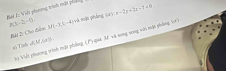 Viết phương trình mặt pháng
B(3;-2;-1). M(-3;1;-4) và mặt phẳng (α): x-2y+2z-7=0. 
Bài 2: Cho điểm 
b) Viết phương trình mặt phẳng (P) qua M và song song với mặt phẳng (ơ) 
a) Tính d(M,(alpha )). 
a