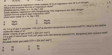 B 14.12 %
43. A compound of magnesium nitrite contains 72 % of magnesium and 28 % of nitrogen.
[Relative atomic mass: What is the empirical formula of magnesium nitrite?
N=14:Mg=24]
Suatu sebatian magnesium nitrit mengandungi 72% magnesium dan 28% nitrogen.
Apakah formula emoink bagi magnesium nitrit?
fJlisim atom relatif N=14; Mg=24]
Mg₂N₃
A MgNz C Mg₃Nz
B Mg₂N D
molecular mass of X? 43. 3.2 g of gas X occupies 1120cm^3 at standard temperature and pressure(STP). What is the rellative
mol^(-1)]
3. 2 g gas X menempat [Molar volume of gas at STP=224dm^3 ' pada suhu dan tekanan piawai(STP). Berapakah jisim molekul relatif
1120cm^3
[Isi padu molar gas pada bagiX7 STP=224dm^3mol^(-1)]
A 16 C 64
B 32 D 70