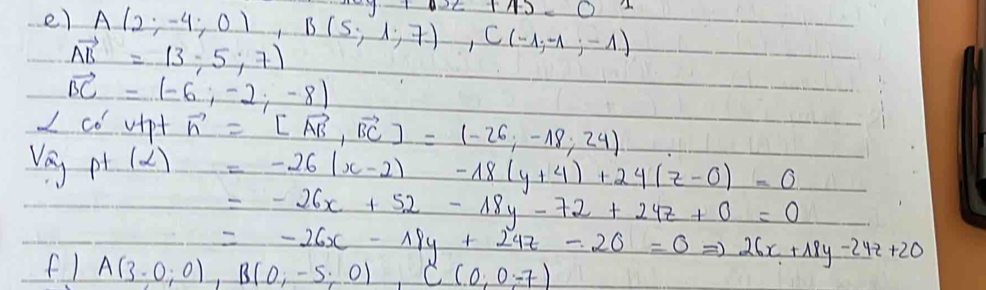 A(2;-4;0), B(5;1;7), C(-1;-1) 1000
vector AB=(3,5,7)
vector BC=(-6,-2,-8)
I co vipt vector n=[vector AB,vector BC]=(-26,-18,24)
Vey p (2)=-26(x-2)-18(y+4)+24(z-0)-0
=-26x+52-18y-72+24z+0=0
=-26x-19y+24z-26=0Rightarrow 26x+18y-24z+20
f1 A(3,0,0), B(0,-5,0), C(0,0,-7)