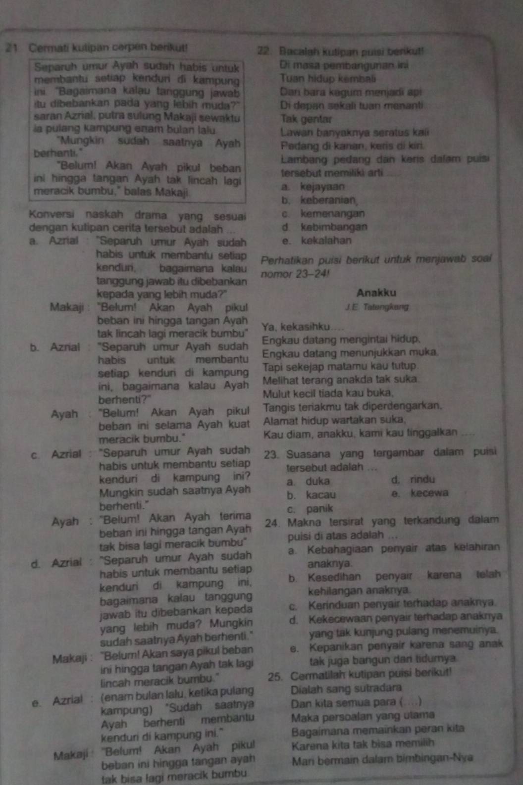 Cermati kulipan cerpen berikut! 22. Bacalah kutipan puisi berikut!
Separuh umur Ayah sudah habis untuk Di masa pembangunan ini
membantu setiap kenduri di kampung Tuan hidup kembali
ni. ''Bagaimana kalau tanggung jawab Dan bara kagum menjadi api
tu dibebankan pada yang lebih muda?" Di depan sekali tuan menanti
saran Azrial, putra sulung Makaji sewaktu Tak gentar
ia pulang kampung enam bulan lalu Lawan banyaknya seratus kali
"Mungkin sudah saatnya Ayah
berhanti." Pedang di kanan, keris di kiri.
Lambang pedang dan kəris dalam puisi
"Belum! Akan Ayah pikul beban tersebut memiliki arti
ini hingga tangan Ayah tak lincah lagi
meracik bumbu," balas Makaji a. kejayaan
b. keberanian
Konversi naskah drama yang sesuai c. kemenangan
dengan kutipan cerita tersebut adalah d. kebimbangan
a. Azrial : “Separuh umur Ayah sudah e. kekalahan
habis untuk membantu setiap Perhatikan puisi berikut untuk menjawab soal
kendun, bagaimana kalau
tanggung jawab itu dibebankan nomor 23-24!
kepada yang lebih muda?" Anakku
Makaji : “Belum! Akan Ayah pikul J. E. Tatengkang
beban ini hingga tangan Ayah
tak lincah lagi meracik bumbu" Ya, kekasihku....
Engkau datang mengintai hidup,
b. Azrial : ''Separuh umur Ayah sudah Engkau datang menunjukkan muka.
habis untuk membantu Tapi sekejap matamu kau tutup.
setiap kendur di kampung Melihat terang anakda tak suka
ini, bagaimana kalau Ayah
berhenti?" Mulut kecil tiada kau buka.
Ayah :"Belum! Akan Ayah pikul Tangis teriakmu tak diperdengarkan.
beban ini selama Ayah kuat Alamat hidup wartakan suka,
meracik bumbu." Kau diam, anakku, kami kau tinggalkan
c. Azrial : "Separuh umur Ayah sudah 23. Suasana yang tergambar dalam puisi
habis untuk membantu setiap tersebut adalah
kenduri di kampung ini? a duka d. rindu
Mungkin sudah saatnya Ayah b. kacau e. kecewa
berhenti."
c. panik
Ayah : ''Belum! Akan Ayah terima 24. Makna tersirat yang terkandung dalam
beban ini hingga tangan Ayah puisi di atas adalah
tak bisa lagi meracik bumbu"
d. Azrial : ''Separuh umur Ayah sudah a. Kebahagiaan penyair atas kelahiran
habis untuk membantu setiap
anaknya.
kenduri di kampung ini, b. Kesedihan penyair karena telah
bagaimana kalau tanggung
kehilangan anaknya.
jawab itu dibebankan kepada c. Kerinduan penyair terhadap anaknya
yang lebih muda? Mungkin d. Kekecewaan penyair terhadap anaknya
sudah saatnya Ayah berhenti." yang tak kunjung pulang menemuinya.
Makaji : 'Belum! Akan saya pikul beban e. Kepanikan penyair karena sang anak
ini hingga tangan Ayah tak lagi tak juga bangun dan tidumya
lincah meracik bumbu." 25. Cermatilah kutipan puisi berikut!
e. Azrial : (enam bulan lalu, ketika pulang Dialah sang sutradara
kampung) "Sudah saatnya Dan kita semua para ( …)
Ayah berhenti membantu Maka persoalan yang utama
kenduri di kampung ini." Bagaimana memainkan peran kita
Makaji ''Belum! Akan Ayah pikul Karena kita tak bisa memilih
beban ini hingga tangan ayah Mari bermain dalam bimbingan-Nya
tak bisa lagi meracik bumbu.