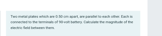 Two metal plates which are 0.50 cm apart, are parallel to each other. Each is 
connected to the terminals of 90-volt battery. Calculate the magnitude of the 
electric field between them.