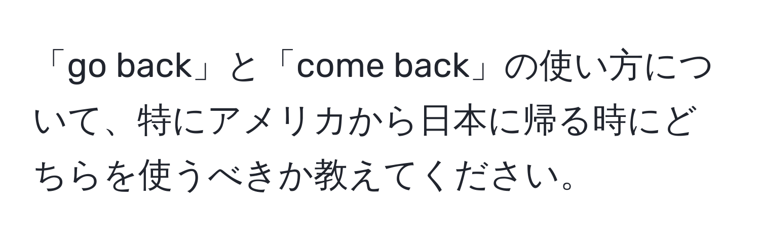 「go back」と「come back」の使い方について、特にアメリカから日本に帰る時にどちらを使うべきか教えてください。