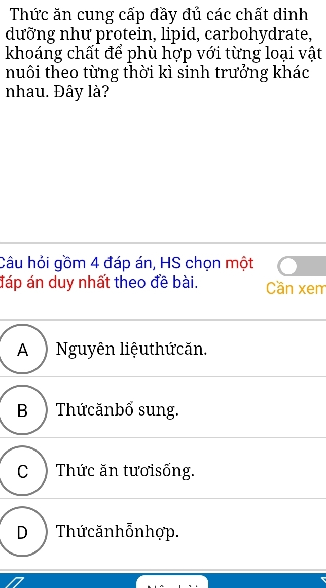 Thức ăn cung cấp đầy đủ các chất dinh
dưỡng như protein, lipid, carbohydrate,
khoáng chất để phù hợp với từng loại vật
nuôi theo từng thời kì sinh trưởng khác
nhau. Đây là?
Câu hỏi gồm 4 đáp án, HS chọn một
đáp án duy nhất theo đề bài. Cần xem
A ) Nguyên liệuthứcăn.
B ) Thứcănbổ sung.
C ) Thức ăn tươisống.
D )Thứ cănhỗnhợp.