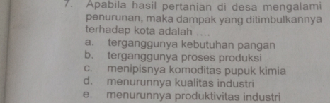 Apabila hasil pertanian di desa mengalami
penurunan, maka dampak yang ditimbulkannya
terhadap kota adalah ....
a. terganggunya kebutuhan pangan
b. terganggunya proses produksi
c. menipisnya komoditas pupuk kimia
d. menurunnya kualitas industri
e. menurunnya produktivitas industri