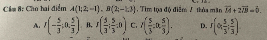 Cho hai điểm A(1;2;-1), B(2;-1;3). Tìm tọa độ điểm / thỏa mãn vector IA+2vector IB=vector 0.
A. I(- 5/3 ;0; 5/3 ). B. I( 5/3 ; 5/3 ;0) C. I( 5/3 ;0; 5/3 ). D. I(0; 5/3 ; 5/3 ).