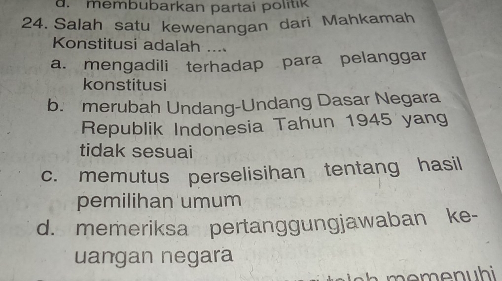 d. membubarkan partai politik
24. Salah satu kewenangan dari Mahkamah
Konstitusi adalah ....
a. mengadili terhadap para pelanggar
konstitusi
b. merubah Undang-Undang Dasar Negara
Republik Indonesia Tahun 1945 yang
tidak sesuai
c. memutus perselisihan tentang hasil
pemilihan umum
d. memeriksa pertanggungjawaban ke-
uangan negara