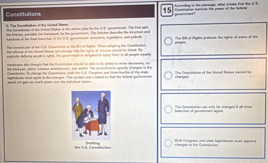 According to the passage, what shows that the U.S.
15
Constitutions Constitution restricts the power of the federal
govermment?
II. The Constitution of the United States
The Constitution of the United States is the written plan for the U.S. government. The first part,
the Articles, provides the framework for the government. The Articles describe the structure and
functions of the three branches of the U.S. goverment: executive, legislative, and judicial. The Bill of Rights protects the rights of some of the
people.
The second part of the U.S. Constitution is the Bill of Rights. When adopting the Consititution,
the citizens of the United States felt strongly that the rights of citizens should be listed. By
explicitly defining people's rights, the government is obligated to apply them to all people equally.
Americans also thought that the Constitution should be able to be added to when necessary, so
the third part, which contains amendments, was added. The amendments specify changes to the
Constitution. To change the Constitution, both the U.S. Congress and three-fourths of the statte The Constitution of the United States cannot be
legislatures must agree to the changes. This system was created so that the federal goverment changed.
would not gain too much power over the individual states.
The Constitution can only be changed if all three
branches of government agree.
Both Congress and state legislatures must approve
changes to the Constitution
the U.S. Constitution