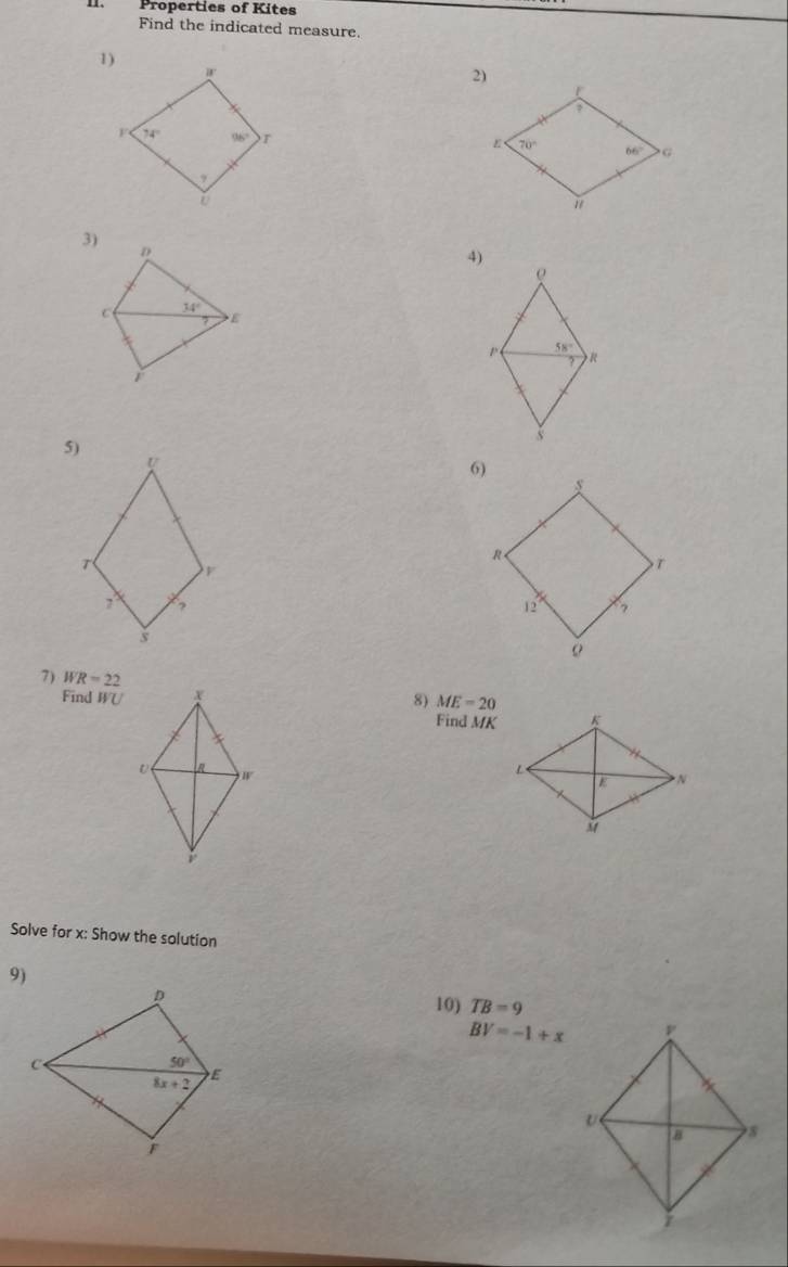 Properties of Kites
Find the indicated measure.
1)
3)
D
4)
ρ
C 34°
E
p 58°
R
i
s
5)
U
T
7 ?
s
7) WR=22 8) ME=20
Find WU
Find MK
 
Solve for x: Show the solution
9)
D
10) TB=9
BV=-1+x
C
50°
8x+2 E