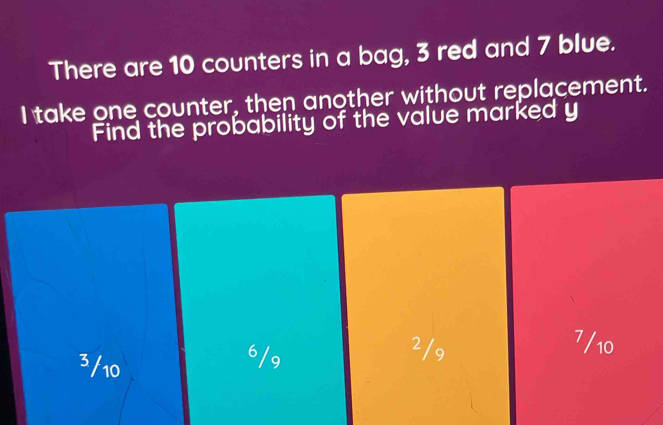 There are 10 counters in a bag, 3 red and 7 blue.
I take one counter, then another without replacement.
Find the probability of the value marked y
3/10 6/9
2/9 7/10