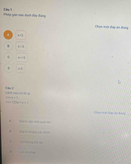 Phép gán nào dưới đây đủng
Chọn một đáp án đúng
A x=3.
B x=3.
C x==3.
D x:3. 
Câu 2
Lệnh sau có lòi gì
x=1
123a=x+1
Chọn một đáp án đùng
A Giá trị cần tính quả lớn
B Giá trị không xác định
C Lôi không tôn tại
D Lôi cử pháp