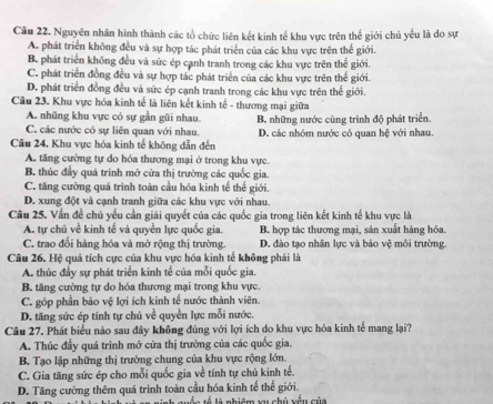 Nguyên nhân hình thành các tổ chức liên kết kinh tế khu vực trên thế giới chủ yếu là do sự
A. phát triển không đều và sự hợp tác phát triển của các khu vực trên thể giới.
B. phát triển không đều và sức ép cạnh tranh trong các khu vực trên thể giới.
C. phát triển đồng đều và sự hợp tác phát triển của các khu vực trên thế giới.
D. phát triển đồng đều và sức ép cạnh tranh trong các khu vực trên thế giới.
Câu 23. Khu vực hóa kinh tế là liên kết kinh tế - thương mại giữa
A. nhũng khu vực có sự gần gũi nhau.
C. các nước có sự liên quan với nhau. B. những nước cùng trình độ phát triển.
Câu 24. Khu vực hóa kinh tế không dẫn đến D. các nhóm nước có quan hệ với nhau.
A. tăng cường tự do hóa thương mại ở trong khu vực.
B. thúc đầy quá trình mở cửa thị trường các quốc gia.
C. tăng cường quá trình toàn cầu hóa kinh tế thế giới.
D. xung đột và cạnh tranh giữa các khu vực với nhau.
Câu 25. Vẫn đề chủ yếu cần giải quyết của các quốc gia trong liên kết kinh tế khu vực là
A. tự chủ về kinh tế và quyền lực quốc gia. B. hợp tác thương mại, sản xuất hàng hóa.
C. trao đối hàng hóa và mở rộng thị trường. D. đào tạo nhân lực và bảo vệ môi trường.
Câu 26. Hệ quả tích cực của khu vực hóa kinh tế không phải là
A. thúc đầy sự phát triển kinh tế của mỗi quốc gia.
B. tăng cường tự do hóa thương mại trong khu vực.
C. góp phần bảo vệ lợi ích kinh tế nước thành viên.
D. tăng sức ép tính tự chủ về quyền lực mỗi nước.
Câu 27. Phát biểu nào sau đây không đúng với lợi ích do khu vực hóa kinh tế mang lại?
A. Thúc đầy quá trình mở cửa thị trường của các quốc gia.
B. Tạo lập những thị trường chung của khu vực rộng lớn.
C. Gia tăng sức ép cho mỗi quốc gia về tính tự chủ kinh tế.
D. Tăng cường thêm quá trình toàn cầu hóa kinh tế thế giới.