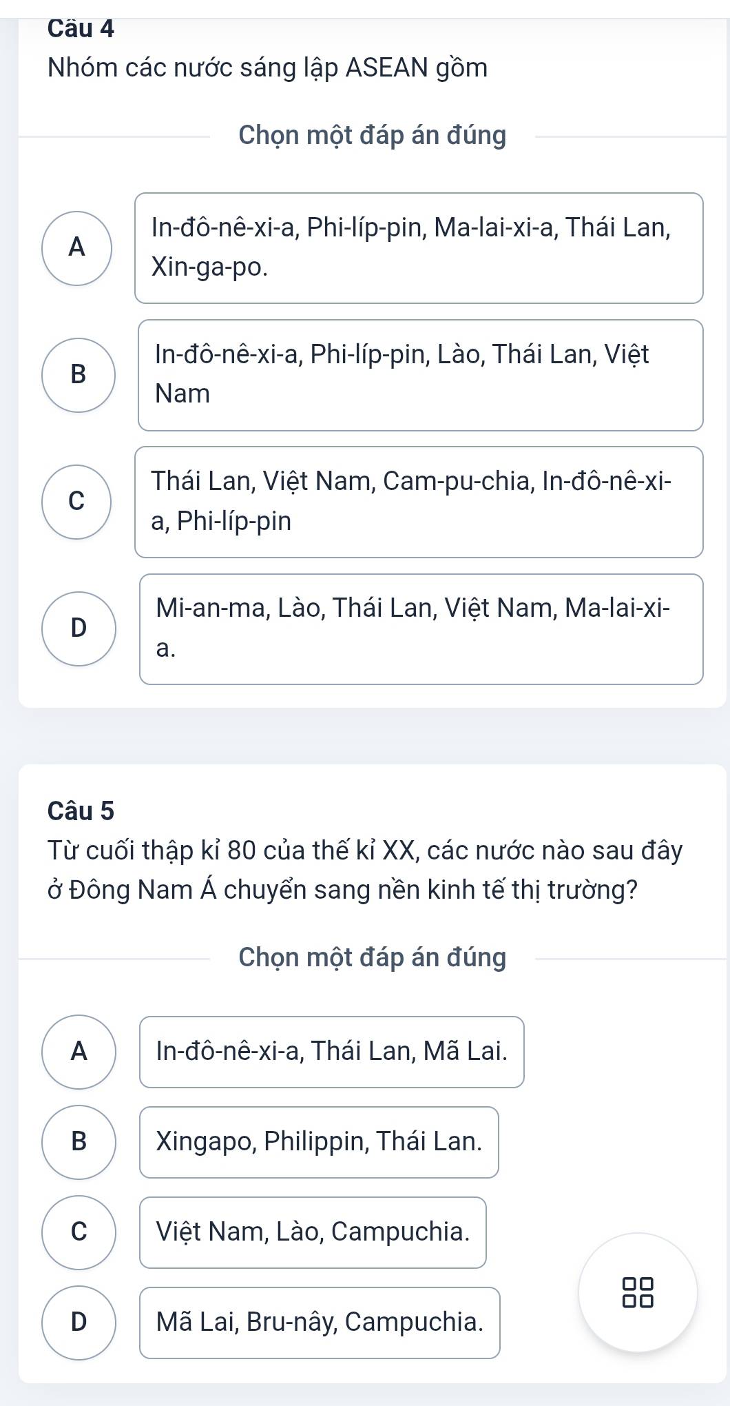 Cäu 4
Nhóm các nước sáng lập ASEAN gồm
Chọn một đáp án đúng
In-đô-nê-xi-a, Phi-líp-pin, Ma-lai-xi-a, Thái Lan,
A
Xin-ga-po.
In-đô-nê-xi-a, Phi-líp-pin, Lào, Thái Lan, Việt
B
Nam
Thái Lan, Việt Nam, Cam-pu-chia, In-đô-nê-xi-
C
a, Phi-líp-pin
Mi-an-ma, Lào, Thái Lan, Việt Nam, Ma-lai-xi-
D
a.
Câu 5
Từ cuối thập kỉ 80 của thế kỉ XX, các nước nào sau đây
ở Đông Nam Á chuyển sang nền kinh tế thị trường?
Chọn một đáp án đúng
A In-đô-nê-xi-a, Thái Lan, Mã Lai.
B Xingapo, Philippin, Thái Lan.
C Việt Nam, Lào, Campuchia.

D Mã Lai, Bru-nây, Campuchia.