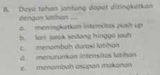 Daya tahan jantung dapat ditingkatkan
dengan latihan
a. meningkatkan intensitas push up
b. lari jarak sedang hingga jauh
c. menambah durasi latihan
d. menurunkan intensitas latihan
e. menambah asupan makanan