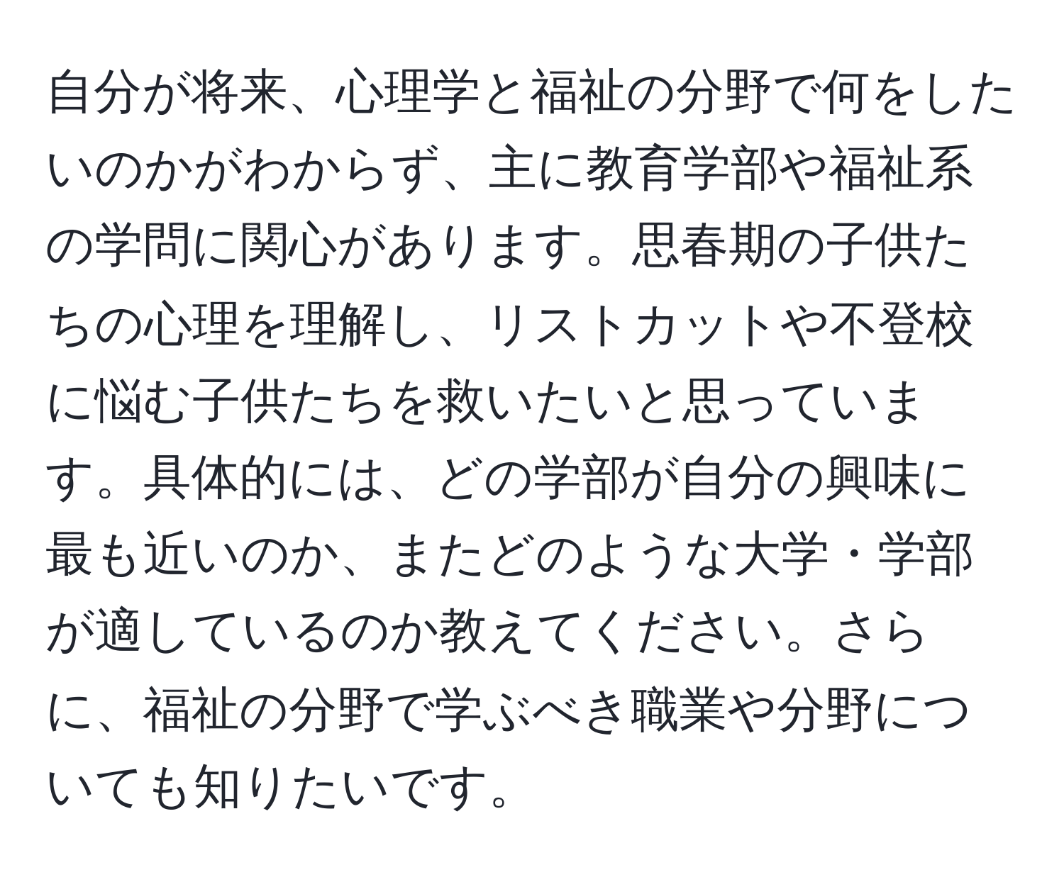 自分が将来、心理学と福祉の分野で何をしたいのかがわからず、主に教育学部や福祉系の学問に関心があります。思春期の子供たちの心理を理解し、リストカットや不登校に悩む子供たちを救いたいと思っています。具体的には、どの学部が自分の興味に最も近いのか、またどのような大学・学部が適しているのか教えてください。さらに、福祉の分野で学ぶべき職業や分野についても知りたいです。