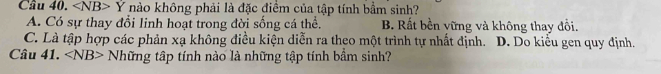 Cầu 40. ∠ NB>Y nào không phải là đặc điểm của tập tính bầm sinh?
A. Có sự thay đổi linh hoạt trong đời sống cá thể. B. Rất bền vững và không thay đổi.
C. Là tập hợp các phản xạ không điều kiện diễn ra theo một trình tự nhất định. D. Do kiểu gen quy định.
Câu 41. ∠ NB> Những tập tính nào là những tập tính bầm sinh?