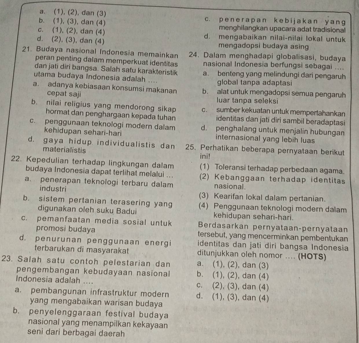 a. (1), (2), dan (3)
b. (1), (3), dan (4)
c. p e n e r a pan k e bi j ak an y  anɡ
menghilangkan upacara adat tradisional
c. (1), (2), dan (4) d. mengabaikan nilai-nilai lokal untuk
d. (2), (3), dan (4) mengadopsi budaya asin
21. Budaya naşional Indonesia memainkan 24. Dalam menghadapi globalisasi, budaya
peran penting dalam memperkuat identitas nasional Indonesia berfungsi sebagai ....
dan jati diri bangsa. Salah satu karakteristik a. benteng yang melindungi dari pengaruh
utama budaya Indonesia adalah ....
global tanpa adaptasi
a. adanya kebiasaan konsumsi makanan b. alat untuk mengadopsi semua pengaruh
cepat saji
luar tanpa seleksi
b. nilai religius yang mendorong sikap c. sumber kekuatan untuk mempertahankan
hormat dan penghargaan kepada tuhan identitas dan jati diri sambil beradaptasi
c. penggunaan teknologi modern dalam d. penghalang untuk menjalin hubungan
kehidupan sehari-hari internasional yang lebih luas
d. gaya hidup individualistis dan 25. Perhatikan beberapa pernyataan berikut
materialistis
ini!
22. Kepedulian terhadap lingkungan dalam (1) Toleransi terhadap perbedaan agama.
budaya Indonesia dapat terlihat melalui ... (2) Kebanggaan terhadap identitas
a. penerapan teknologi terbaru dalam nasional.
industri (3) Kearifan lokal dalam pertanian.
b. sistem pertanian terasering yang (4) Penggunaan teknologi modern dalam
digunakan oleh suku Badui kehidupan sehari-hari.
c. pemanfaatan media sosial untuk Berdasarkan pernyataan-pernyataan
promosi budaya tersebut, yang mencerminkan pembentukan
d. penurunan penggunaan energi identitas dan jati diri bangsa Indonesia
terbarukan di masyarakat ditunjukkan oleh nomor .... (HOTS)
23. Salah satu contoh pelestarian dan a. (1), (2), dan (3)
pengembangan kebudayaan nasional b. (1), (2), dan (4)
Indonesia adalah .... c. (2), (3) , dan (4)
a. pembangunan infrastruktur modern d. (1), (3), dan (4)
yang mengabaikan warisan budaya
b. penyelenggaraan festival budaya
nasional yang menampilkan kekayaan
seni dari berbagai daerah