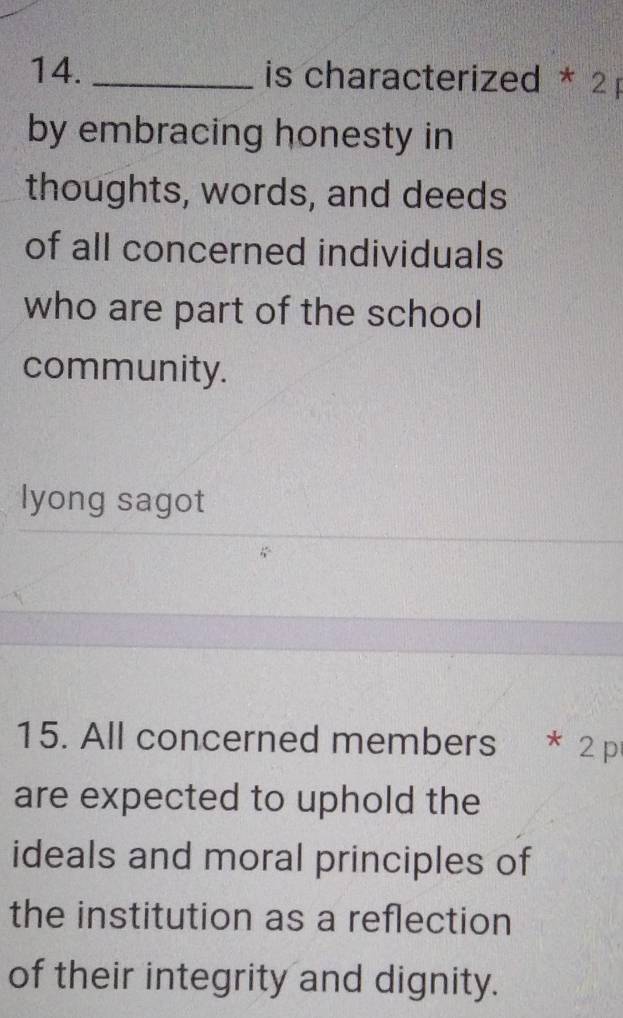 is characterized * 2 
by embracing honesty in 
thoughts, words, and deeds 
of all concerned individuals 
who are part of the school 
community. 
lyong sagot 
15. All concerned members * 2 p 
are expected to uphold the 
ideals and moral principles of 
the institution as a reflection 
of their integrity and dignity.