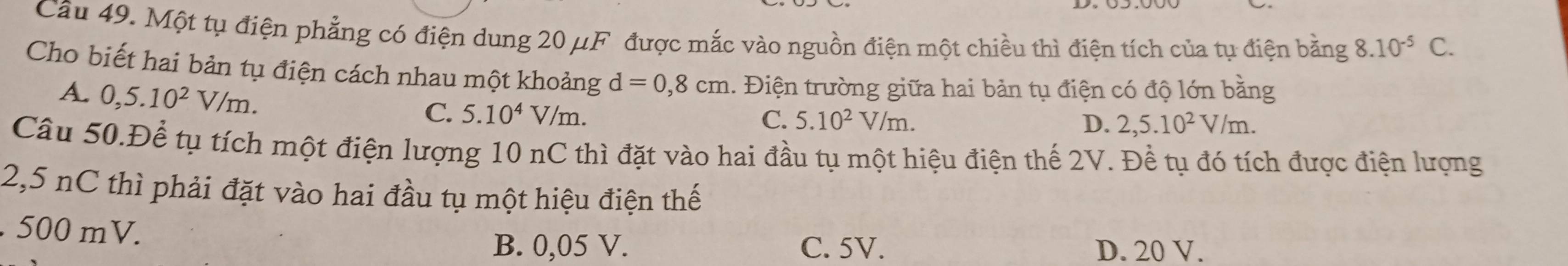 Một tụ điện phẳng có điện dung 20 μF được mắc vào nguồn điện một chiều thì điện tích của tụ điện bằng 8.10^(-5) C.
Cho biết hai bản tụ điện cách nhau một khoảng d=0,8cm 1. Điện trường giữa hai bản tụ điện có độ lớn bằng
A. 0,5.10^2V/m. C. 5.10^4V/m.
C. 5.10^2V/m. D. 2,5.10^2V/m. 
Câu 50.Để tụ tích một điện lượng 10 nC thì đặt vào hai đầu tụ một hiệu điện thế 2V. Đề tụ đó tích được điện lượng
2,5 nC thì phải đặt vào hai đầu tụ một hiệu điện thế
. 500 mV.
B. 0,05 V. C. 5V. D. 20 V.