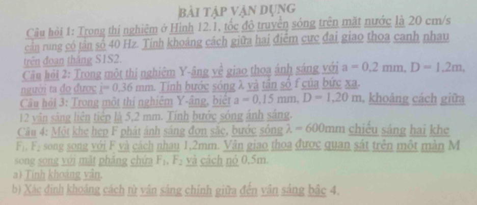 bài tập vận dụng 
Câu hỏi 1: Trong thí nghiêm ở Hình 12.1, tốc độ truyền sóng trên mặt nước là 20 cm/s
cản rung có tân số 40 Hz. Tính khoảng cách giữa hai điểm cực đai giao thoa canh nhau 
trên đoan thăng S1S2. 
Cầu hỏi 2: Trong một thị nghiêm Y -âng về giao thoa ánh sáng với a=0,2mm, D=1,2m, 
người ta đo được i=0.36t 1111 h. Tính bước sóng λ và tân số f của bức xa. 
Câu hỏi 3: Trong một thí nghiệm Y -âng, biết a=0, 15mm, D=1,20m , khoảng cách giữa 
12 vân sáng liên tiếp là 5,2 mm. Tính bước sóng ánh sáng. 
Câu 4: Một khe hẹp F phát ảnh sáng đơn sắc, bước sóng lambda =600mm chiều sáng hai khe
F_1, F_2 song song với F và cách nhau 1,2mm. Vân giao thoa được quan sát trên một màn M 
song song yới mặt phăng chứa F_1, F_2 và cách nó 0,5m. 
a Tinh khoảng vân. 
b) Xác định khoảng cách từ vân sáng chính giữa đến vân sáng bắc 4.