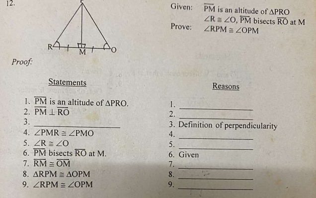 Given: overline PM is an altitude of △ PRO
∠ R≌ ∠ O, overline PM bisects overline RO at M
Prove: ∠ RPM≌ ∠ OPM
Proof: 
Statements Reasons 
_ 
1. overline PM is an altitude of △ PRO. 1. 
2. overline PM⊥ overline RO
2._ 
3. _3. Definition of perpendicularity 
_ 
4. ∠ PMR≌ ∠ PMO 4. 
_ 
5. ∠ R≌ ∠ O 5. 
6. overline PM bisects overline RO at M. 6. Given 
_ 
7. overline RM≌ overline OM 7. 
8. △ RPM≌ △ OPM 8. 
_ 
9. ∠ RPM≌ ∠ OPM 9._