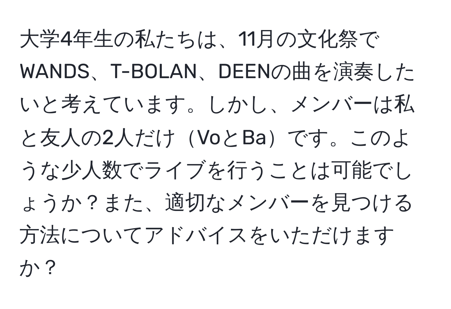 大学4年生の私たちは、11月の文化祭でWANDS、T-BOLAN、DEENの曲を演奏したいと考えています。しかし、メンバーは私と友人の2人だけVoとBaです。このような少人数でライブを行うことは可能でしょうか？また、適切なメンバーを見つける方法についてアドバイスをいただけますか？