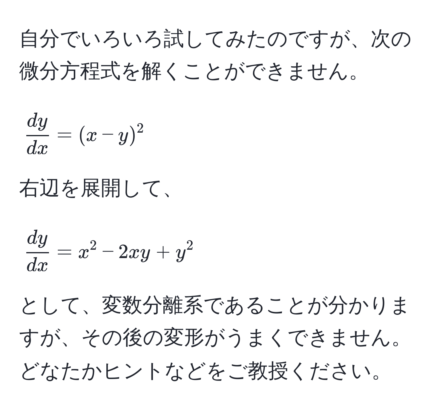 自分でいろいろ試してみたのですが、次の微分方程式を解くことができません。  
[ 
 dy/dx  = (x - y)^2 
]  
右辺を展開して、  
[ 
 dy/dx  = x^2 - 2xy + y^2 
]  
として、変数分離系であることが分かりますが、その後の変形がうまくできません。  
どなたかヒントなどをご教授ください。