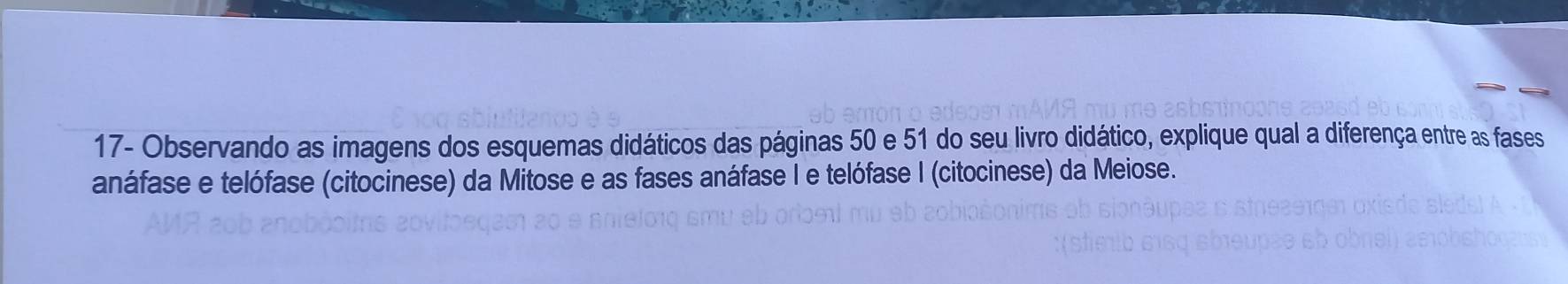 17- Observando as imagens dos esquemas didáticos das páginas 50 e 51 do seu livro didático, explique qual a diferença entre as fases 
anáfase e telófase (citocinese) da Mitose e as fases anáfase I e telófase I (citocinese) da Meiose.