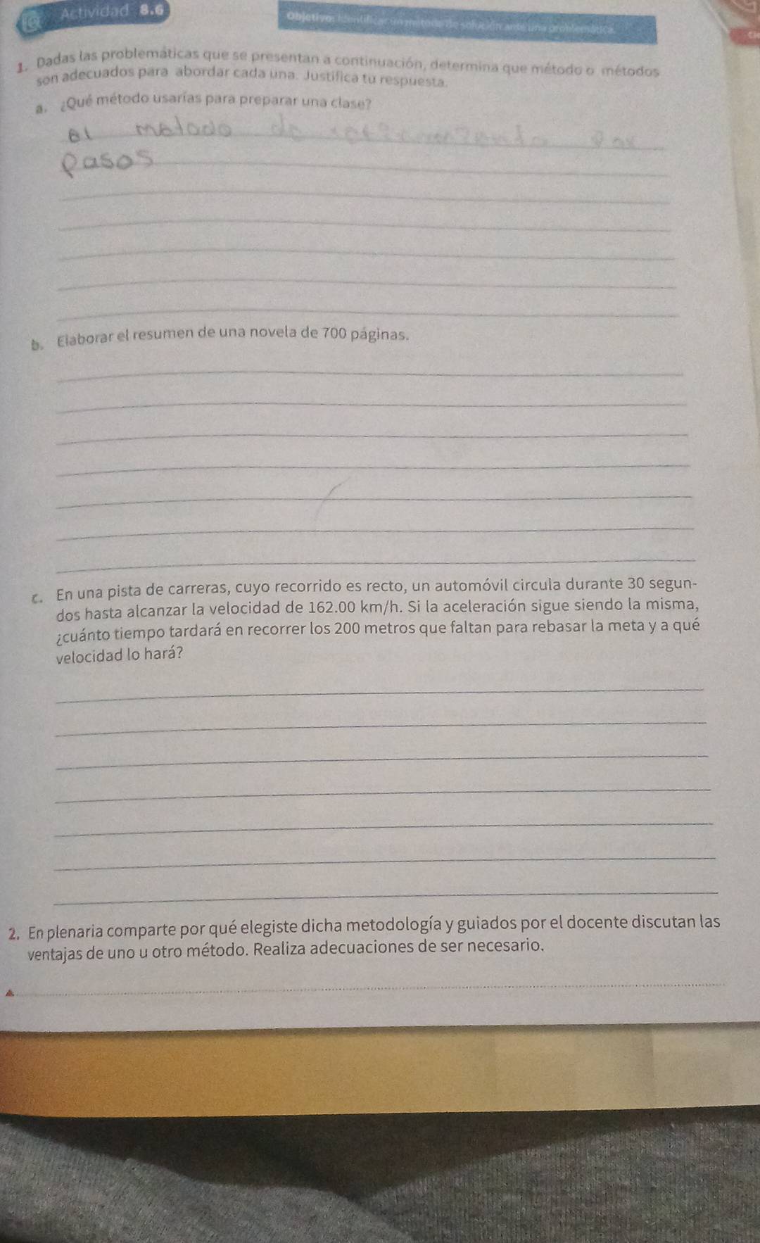 Actividad 8.6 
Objetivo: ientificar un mitodente solución anteuna problemática. 
1. Dadas las problemáticas que se presentan a continuación, determina que método o métodos 
son adecuados para abordar cada una. Justifica tu respuesta. 
a. ¿Qué método usarías para preparar una clase? 
_ 
_ 
_ 
_ 
_ 
_ 
_ 
b. Elaborar el resumen de una novela de 700 páginas. 
_ 
_ 
_ 
_ 
_ 
_ 
_ 
c. En una pista de carreras, cuyo recorrido es recto, un automóvil circula durante 30 segun- 
dos hasta alcanzar la velocidad de 162.00 km/h. Si la aceleración sigue siendo la misma, 
¿cuánto tiempo tardará en recorrer los 200 metros que faltan para rebasar la meta y a qué 
velocidad lo hará? 
_ 
_ 
_ 
_ 
_ 
_ 
_ 
2. En plenaria comparte por qué elegiste dicha metodología y guiados por el docente discutan las 
ventajas de uno u otro método. Realiza adecuaciones de ser necesario. 
_