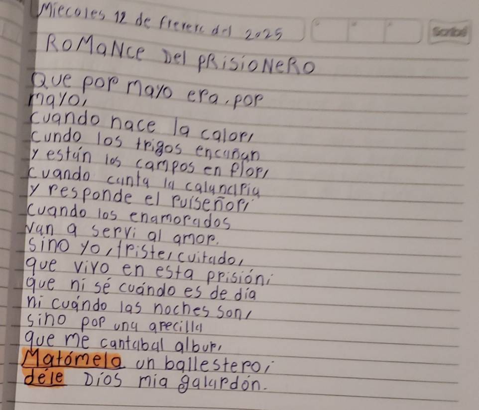 Miecoles I2 de freverc do 2025 
RoMaNce Del PRisioNERO 
Que pop mayo era, pop 
mayo, 
cuando nace la calor, 
cundo los trigos encisan 
yestun i0s campos en plor, 
cuando cunta is calyncrig 
y responde el Puisenori 
Cuando los enamorados 
wan a servi al amor. 
sino yo, 1ristercuitado, 
gue vivo en esta prision: 
gue ni se cuando es de dia 
ni cugindo las noches son 
sino pop ung arecilly 
gue me cantabal albur, 
Matomele un ballestero, 
dele Dios mia galurdon.